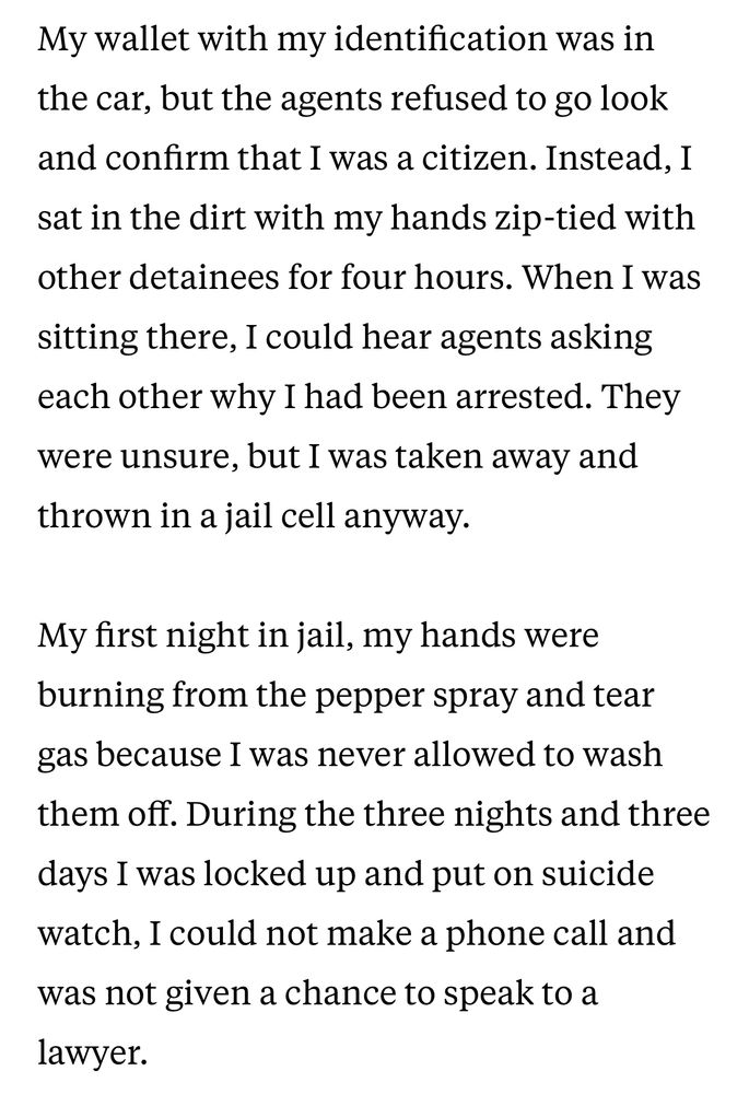 Text from the San Francisco Chronicle:

My wallet with my identification was in the car, but the agents refused to go look and confirm that I was a citizen. Instead, I sat in the dirt with my hands zip-tied with other detainees for four hours. When I was sitting there, I could hear agents asking each other why I had been arrested. They were unsure, but I was taken away and thrown in a jail cell anyway.

My first night in jail, my hands were burning from the pepper spray and tear gas because I was never allowed to wash them off. During the three nights and three days I was locked up and put on suicide watch, I could not make a phone call and was not given a chance to speak to a lawyer.