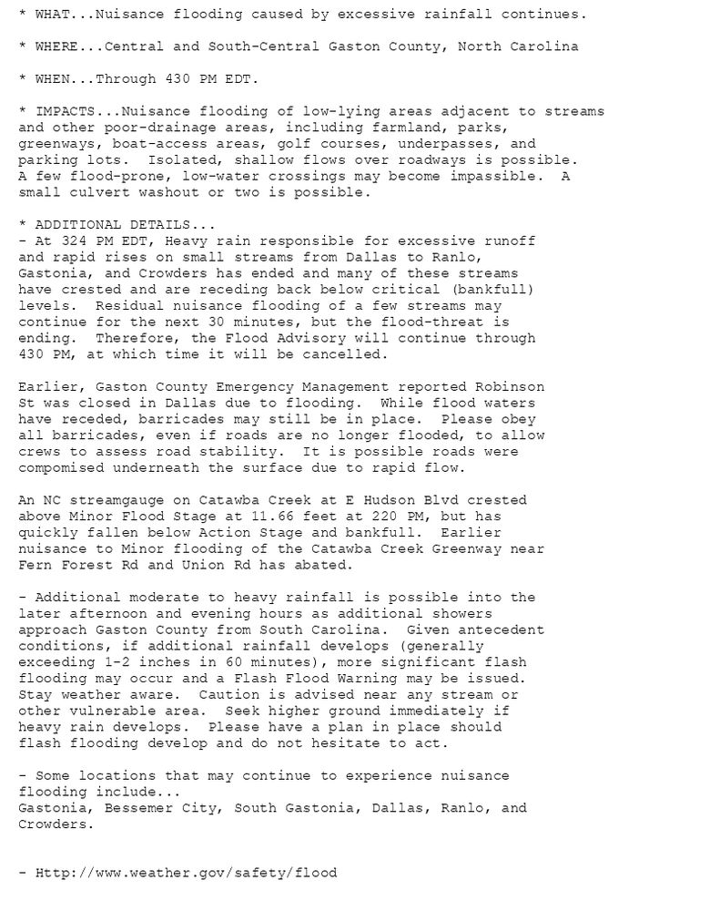 * WHAT...Nuisance flooding caused by excessive rainfall continues.

* WHERE...Central and South-Central Gaston County, North Carolina

* WHEN...Through 430 PM EDT.

* IMPACTS...Nuisance flooding of low-lying areas adjacent to streams
and other poor-drainage areas, including farmland, parks,
greenways, boat-access areas, golf courses, underpasses, and
parking lots.  Isolated, shallow flows over roadways is possible.
A few flood-prone, low-water crossings may become impassible.  A
small culvert washout or two is possible.

* ADDITIONAL DETAILS...
- At 324 PM EDT, Heavy rain responsible for excessive runoff
and rapid rises on small streams from Dallas to Ranlo,
Gastonia, and Crowders has ended and many of these streams
have crested and are receding back below critical (bankfull)
levels.  Residual nuisance flooding of a few streams may
continue for the next 30 minutes, but the flood-threat is
ending.  Therefore, the Flood Advisory will continue through
430 PM, at which time it will be cancelled.

Earlier, Gaston County Emergency Management reported Robinson
St was closed in Dallas due to flooding.  While flood waters
have receded, barricades may still be in place.  Please obey
all barricades, even if roads are no longer flooded, to allow
crews to assess road stability.  It is possible roads were
compomised underneath the surface due to rapid flow.

An NC streamgauge on Catawba Creek at E Hudson Blvd crested
above Minor Flood Stage at 11.66 feet at 220 PM, but has
quickly fallen below Action Stage and bankfull.  Earlier
nuisance to Minor flooding of the Catawba Creek Greenway near
Fern Forest Rd and Union Rd has abated.

- Additional moderate to heavy rainfall is possible into the
later afternoon and evening hours as additional showers
approach Gaston County from South Carolina.  Given antecedent
conditions, if additional rainfall develops (generally
exceeding 1-2 inches in 60 minutes), more significant flash
flooding may occur and a Flash Flood Warning may be issued.
Stay weather aware.  Caution is advised near any stream or
other vulnerable area.  Seek higher ground immediately if
heavy rain develops.  Please have a plan in place should
flash flooding develop and do not hesitate to act.

- Some locations that may continue to experience nuisance
flooding include...
Gastonia, Bessemer City, South Gastonia, Dallas, Ranlo, and
Crowders.


- Http://www.weather.gov/safety/flood