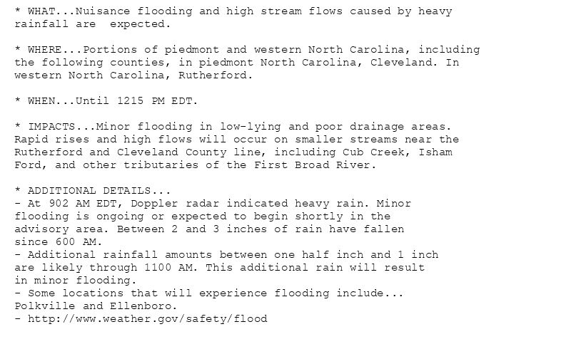 * WHAT...Nuisance flooding and high stream flows caused by heavy
rainfall are  expected.

* WHERE...Portions of piedmont and western North Carolina, including
the following counties, in piedmont North Carolina, Cleveland. In
western North Carolina, Rutherford.

* WHEN...Until 1215 PM EDT.

* IMPACTS...Minor flooding in low-lying and poor drainage areas.
Rapid rises and high flows will occur on smaller streams near the
Rutherford and Cleveland County line, including Cub Creek, Isham
Ford, and other tributaries of the First Broad River.

* ADDITIONAL DETAILS...
- At 902 AM EDT, Doppler radar indicated heavy rain. Minor
flooding is ongoing or expected to begin shortly in the
advisory area. Between 2 and 3 inches of rain have fallen
since 600 AM.
- Additional rainfall amounts between one half inch and 1 inch
are likely through 1100 AM. This additional rain will result
in minor flooding.
- Some locations that will experience flooding include...
Polkville and Ellenboro.
- http://www.weather.gov/safety/flood