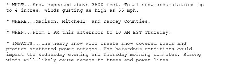 * WHAT...Snow expected above 3500 feet. Total snow accumulations up
to 4 inches. Winds gusting as high as 55 mph.

* WHERE...Madison, Mitchell, and Yancey Counties.

* WHEN...From 1 PM this afternoon to 10 AM EST Thursday.

* IMPACTS...The heavy snow will create snow covered roads and
produce scattered power outages. The hazardous conditions could
impact the Wednesday evening and Thursday morning commutes. Strong
winds will likely cause damage to trees and power lines.