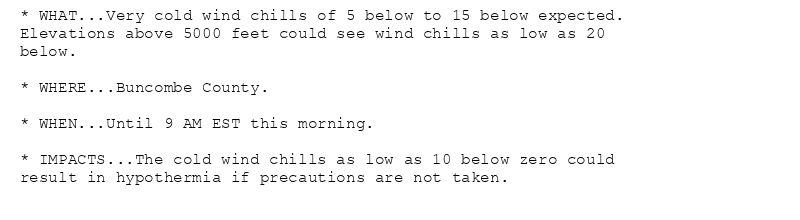 * WHAT...Very cold wind chills of 5 below to 15 below expected.
Elevations above 5000 feet could see wind chills as low as 20
below.

* WHERE...Buncombe County.

* WHEN...Until 9 AM EST this morning.

* IMPACTS...The cold wind chills as low as 10 below zero could
result in hypothermia if precautions are not taken.