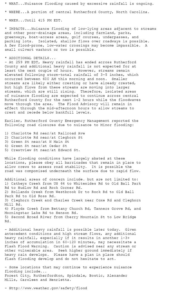 * WHAT...Nuisance flooding caused by excessive rainfall is ongoing.

* WHERE...A portion of central Rutherford County, North Carolina.

* WHEN...Until 415 PM EDT.

* IMPACTS...Nuisance flooding of low-lying areas adjacent to streams
and other poor-drainage areas, including farmland, parks,
greenways, boat-access areas, golf courses, underpasses, and
parking lots.  Isolated, shallow flows over roadways is possible.
A few flood-prone, low-water crossings may become impassible.  A
small culvert washout or two is possible.

* ADDITIONAL DETAILS...
- At 259 PM EDT, Heavy rainfall has ended across Rutherford
County and additional heavy rainfall is not expected for at
least the next couple of hours.  However, streams remain
elevated following storm-total rainfall of 3-5 inches, which
occurred between 600 AM this morning and noon.  Smaller
streams are likely either cresting or have already crested,
but high flows from these streams are moving into larger
streams, which are still rising.  Therefore, isolated areas
of nuisance flooding are expected to continue across central
Rutherford County for the next 1-2 hours while the floodwaves
move through the area.  The Flood Advisory will remain in
effect through the mid-afternoon hours to allow streams to
crest and recede below bankfull levels.

Earlier, Rutherford County Emergency Management reported the
following road closures due to nuisance to Minor flooding:

1) Charlotte Rd near/at Railroad Ave
2) Charlotte Rd near/at Cleghorn St
3) Green St near/at N Main St
4) Green St near/at Cedar St
5) Crestview St near/at Edward St.

While flooding conditions have largely abated at these
locations, please obey all barricades that remain in place to
allow crews to assess road stability.  It is possible the
road was compomised underneath the surface due to rapid flow.

Additional areas of concern include. but are not limited to:
1) Catheys Creek from US 64 to Whitesides Rd to Old Ball Park
Rd to Hudlow Rd and Rock Corner Rd.
2) Hollands Creek from Westbrook Dr to Rock Rd to Old Ball
Park Rd to Old Ross Rd.
3) Cleghorn Creek and Charles Creek near Coxe Rd and Cleghorn
Mill Rd.
4) Floyds Creek from Bettany Church Rd, Tanners Grove Rd, and
Morningstar Lake Rd to Henson Rd.
5) Second Broad River from Cherry Mountain St to Low Bridge
Rd.

- Additional heavy rainfall is possible later today.  Given
antecedent conditions and high stream flows, any additional
heavy rainfall, especially if it results in another 1-3+
inches of accumulation in 60-120 minutes, may necessitate a
Flash Flood Warning.  Caution is advised near any stream or
other vulnerable area.  Seek higher ground immediately if
heavy rain develops.  Please have a plan in place should
flash flooding develop and do not hesitate to act.

- Some locations that may continue to experience nuisance
flooding include...
Forest City, Rutherfordton, Spindale, Bostic, Alexander
Mills, Caroleen and Henrietta.

- Http://www.weather.gov/safety/flood