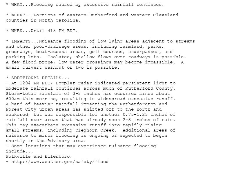 * WHAT...Flooding caused by excessive rainfall continues.

* WHERE...Portions of eastern Rutherford and western Cleveland
counties in North Carolina.

* WHEN...Until 415 PM EDT.

* IMPACTS...Nuisance flooding of low-lying areas adjacent to streams
and other poor-drainage areas, including farmland, parks,
greenways, boat-access areas, golf courses, underpasses, and
parking lots.  Isolated, shallow flows over roadways is possible.
A few flood-prone, low-water crossings may become impassible.  A
small culvert washout or two is possible.

* ADDITIONAL DETAILS...
- At 1204 PM EDT, Doppler radar indicated persistent light to
moderate rainfall continues across much of Rutherford County.
Storm-total rainfall of 3-5 inches has occurred since about
600am this morning, resulting in widespread excessive runoff.
A band of heavier rainfall impacting the Rutherfordton and
Forest City urban areas has shifted off to the north and
weakened, but was responsible for another 0.75-1.25 inches of
rainfall over areas that had already seen 2-3 inches of rain.
This may exacerbate excessive runoff into rapidly rising
small streams, including Cleghorn Creek.  Additional areas of
nuisance to minor flooding is ongoing or expected to begin
shortly in the Advisory area.
- Some locations that may experience nuisance flooding
include...
Polkville and Ellenboro.
- http://www.weather.gov/safety/flood