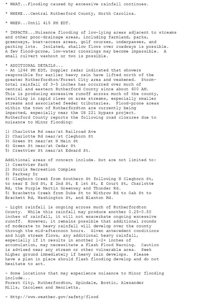 * WHAT...Flooding caused by excessive rainfall continues.

* WHERE...Central Rutherford County, North Carolina.

* WHEN...Until 415 PM EDT.

* IMPACTS...Nuisance flooding of low-lying areas adjacent to streams
and other poor-drainage areas, including farmland, parks,
greenways, boat-access areas, golf courses, underpasses, and
parking lots.  Isolated, shallow flows over roadways is possible.
A few flood-prone, low-water crossings may become impassible.  A
small culvert washout or two is possible.

* ADDITIONAL DETAILS...
- At 1244 PM EDT, Doppler radar indicated that showers
responsible for earlier heavy rain have lifted north of the
greater Rutherfordton/Forest City area and weakened.  Storm-
total rainfall of 3-5 inches has occurred over much of
central and eastern Rutherford County since about 600 AM.
This is producing excessive runoff across much of the county,
resulting in rapid rises on area streams, especially smaller
streams and associated feeder tributaries.  Flood-prone areas
within the town of Rutherfordton are currently being
impacted, especially near the US 221 bypass project.
Rutherford County reports the following road closures due to
nuisance to Minor flooding:

1) Charlotte Rd near/at Railroad Ave
2) Charlotte Rd near/at Cleghorn St
3) Green St near/at N Main St
4) Green St near/at Cedar St
5) Crestview St near/at Edward St.

Additional areas of concern include. but are not limited to:
1) Crestview Park
2) Norris Recreation Complex
3) Parkway Dr
4) Cleghorn Creek from Southern St following N Cleghorn St,
to near E 3rd St, E 2nd St, E 1st St, E Court St, Charlotte
Rd, the Purple Martin Greenway and Thunder Rd.
5) Bracketts Creek from Duke St to Withrow Rd to Oak St to
Brackett Rd, Washington St, and Blanton Rd.

- Light rainfall is ongoing across much of Rutherfordton
County.  While this rainfall may produce another 0.25-0.50
inches of rainfall, it will not exacerbate ongoing excessive
runoff.  However, it remains possible that additional rounds
of moderate to heavy rainfall will develop over the county
through the mid-afternoon hours.  Given antecedent conditions
and high stream flows, any additional heavy rainfall,
especially if it results in another 1-2+ inches of
accumulation, may necessitate a Flash Flood Warning.  Caution
is advised near any stream or other vulnerable area.  Seek
higher ground immediately if heavy rain develops.  Please
have a plan in place should flash flooding develop and do not
hesitate to act.

- Some locations that may experience nuisance to Minor flooding
include...
Forest City, Rutherfordton, Spindale, Bostic, Alexander
Mills, Caroleen and Henrietta.

- Http://www.weather.gov/safety/flood