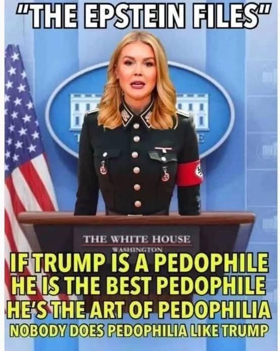 Karoline Leavitt (White House podium) titled THE EPSTEIN FILES
(she's wearing a Nazi uniform with Swastika armband)
If Trump is a pedophile
he is the best pedophile
he's the art of pedophilia
nobody does pedophilia like Trump