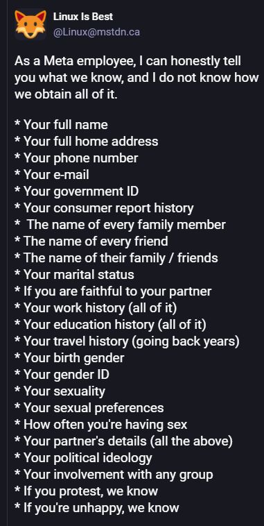 Screencap, Linux is best account, Mastodon

As a Meta employee, I can honestly tell you what we know, and I do not know how we obtain all of it.

* Your full name
* Your full home address
* Your phone number
* Your e-mail
* Your government ID
* Your consumer report history
*  The name of every family member
* The name of every friend
* The name of their family / friends
* Your marital status
* If you are faithful to your partner
* Your work history (all of it)
* Your education history (all of it)
* Your travel history (going back years)
* Your birth gender
* Your gender ID
* Your sexuality
* Your sexual preferences
* How often you're having sex
* Your partner's details (all the above)
* Your political ideology
* Your involvement with any group
* If you protest, we know
* If you're unhappy, we know