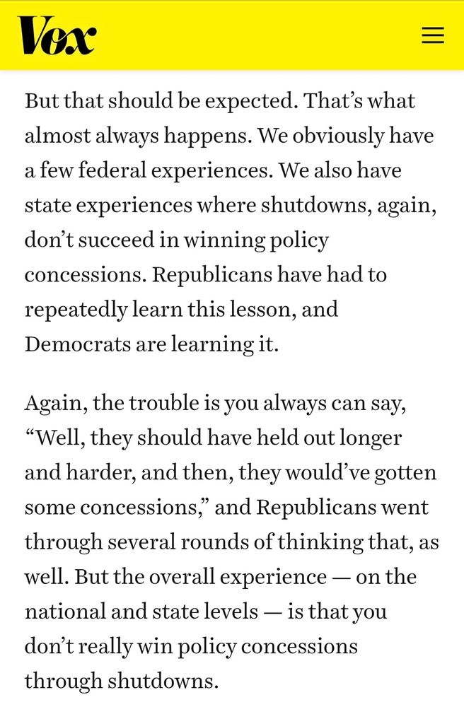 Quote from Vox article: 

But that should be expected. That’s what almost always happens. We obviously have a few federal experiences. We also have state experiences where shutdowns, again, don’t succeed in winning policy concessions. Republicans have had to repeatedly learn this lesson, and Democrats are learning it.

Again, the trouble is you always can say, “Well, they should have held out longer and harder, and then, they would’ve gotten some concessions,” and Republicans went through several rounds of thinking that, as well. But the overall experience — on the national and state levels — is that you don’t really win policy concessions through shutdowns.