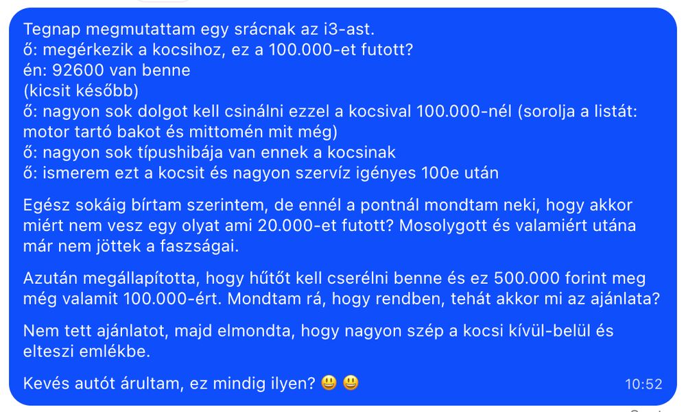 Tegnap megmutattam egy srácnak az i3-ast.
ő: megérkezik a kocsihoz, ez a 100.000-et futott?
én: 92600 van benne
(kicsit később)
ő: nagyon sok dolgot kell csinálni ezzel a kocsival 100.000-nél (sorolja a listát: motor tartó bakot és mittomén mit még)
ő: nagyon sok típushibája van ennek a kocsinak
ő: ismerem ezt a kocsit és nagyon szervíz igényes 100e után

Egész sokáig bírtam szerintem, de ennél a pontnál mondtam neki, hogy akkor miért nem vesz egy olyat ami 20.000-et futott? Mosolygott és valamiért utána már nem jöttek a faszságai.

Azután megállapította, hogy hűtőt kell cserélni benne és ez 500.000 forint meg még valamit 100.000-ért. Mondtam rá, hogy rendben, tehát akkor mi az ajánlata?

Nem tett ajánlatot, majd elmondta, hogy nagyon szép a kocsi kívül-belül és elteszi emlékbe.

Kevés autót árultam, ez mindig ilyen? 😃 😃