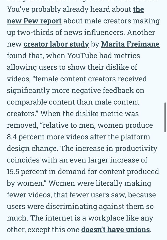 You've probably already heard about the new Pew report about male creators making up two-thirds of news influencers. Another new creator labor study by Marita Freimane found that, when YouTube had metrics allowing users to show their dislike of videos, "female content creators received significantly more negative feedback on comparable content than male content creators." When the dislike metric was removed, "relative to men, women produce 8.4 percent more videos after the platform design change. The increase in productivity coincides with an even larger increase of 15.5 percent in demand for content produced by women." Women were literally making fewer videos, that fewer users saw, because users were discriminating against them so much. The internet is a workplace like any other, except this one doesn't have unions.