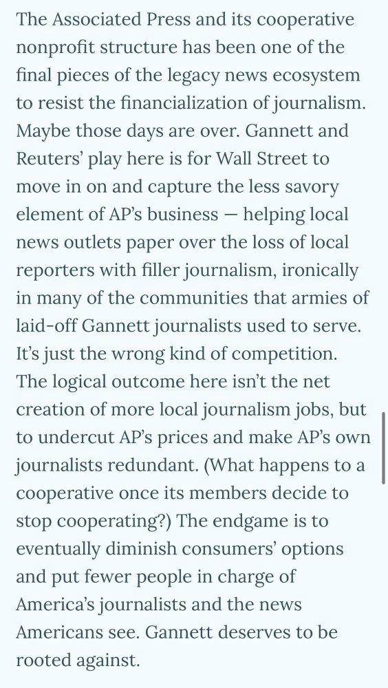 The Associated Press and its cooperative nonprofit structure has been one of the final pieces of the legacy news ecosystem to resist the financialization of journalism.
Maybe those days are over. Gannett and Reuters' play here is for Wall Street to move in on and capture the less savory element of AP's business - helping local news outlets paper over the loss of local reporters with filler journalism, ironically in many of the communities that armies of laid-off Gannett journalists used to serve.
It's just the wrong kind of competition.
The logical outcome here isn't the net creation of more local journalism jobs, but to undercut AP's prices and make AP's own journalists redundant. (What happens to a cooperative once its members decide to stop cooperating?) The endgame is to eventually diminish consumers' options and put fewer people in charge of America's journalists and the news Americans see. Gannett deserves to be rooted against.
