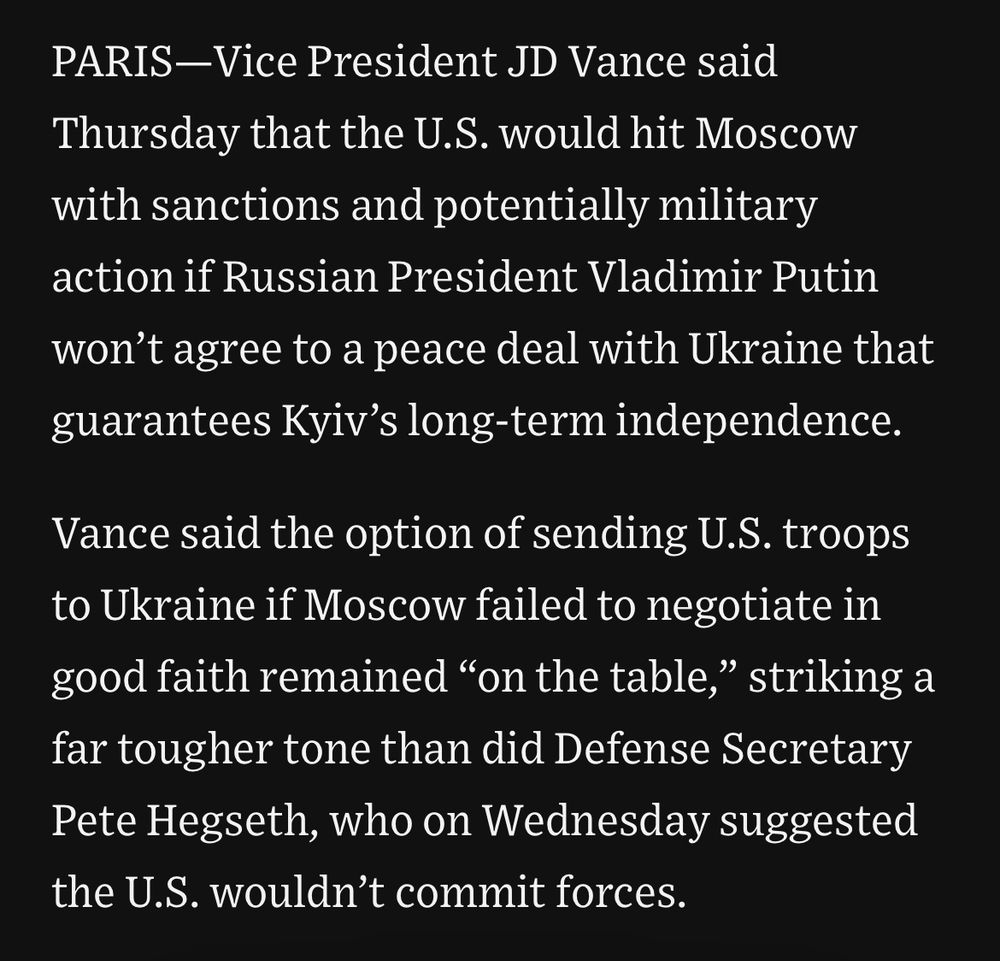 PARIS-Vice President JD Vance said
Thursday that the U.S. would hit Moscow with sanctions and potentially military action if Russian President Vladimir Putin won't agree to a peace deal with Ukraine that guarantees Kyiv's long-term independence.
Vance said the option of sending U.S. troops to Ukraine if Moscow failed to negotiate in good faith remained "on the table," striking a far tougher tone than did Defense Secretary Pete Hegseth, who on Wednesday suggested the U.S. wouldn't commit forces.