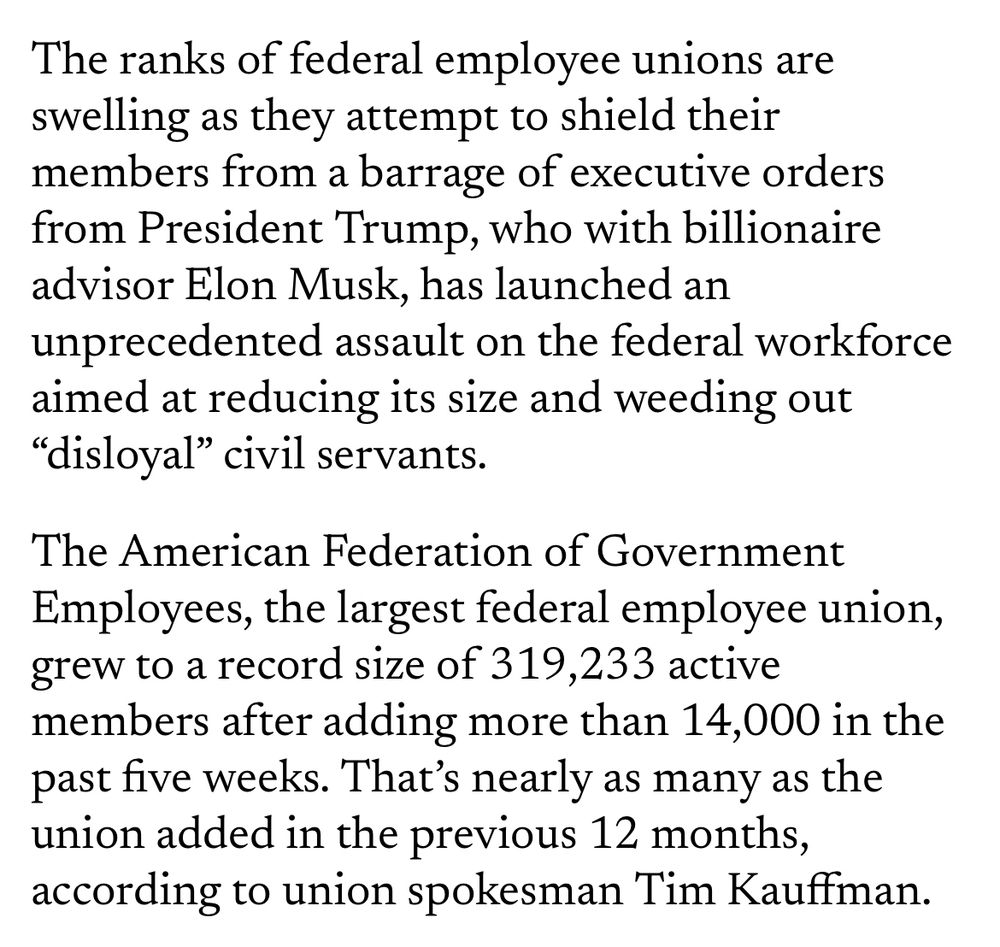 The ranks of federal employee unions are swelling as they attempt to shield their members from a barrage of executive orders from President Trump, who with billionaire advisor Elon Musk, has launched an unprecedented assault on the federal workforce aimed at reducing its size and weeding out "disloyal" civil servants.

The American Federation of Government Employees, the largest federal employee union, grew to a record size of 319,233 active members after adding more than 14,000 in the past five weeks. That's nearly as many as the union added in the previous 12 months, according to union spokesman Tim Kauffman.