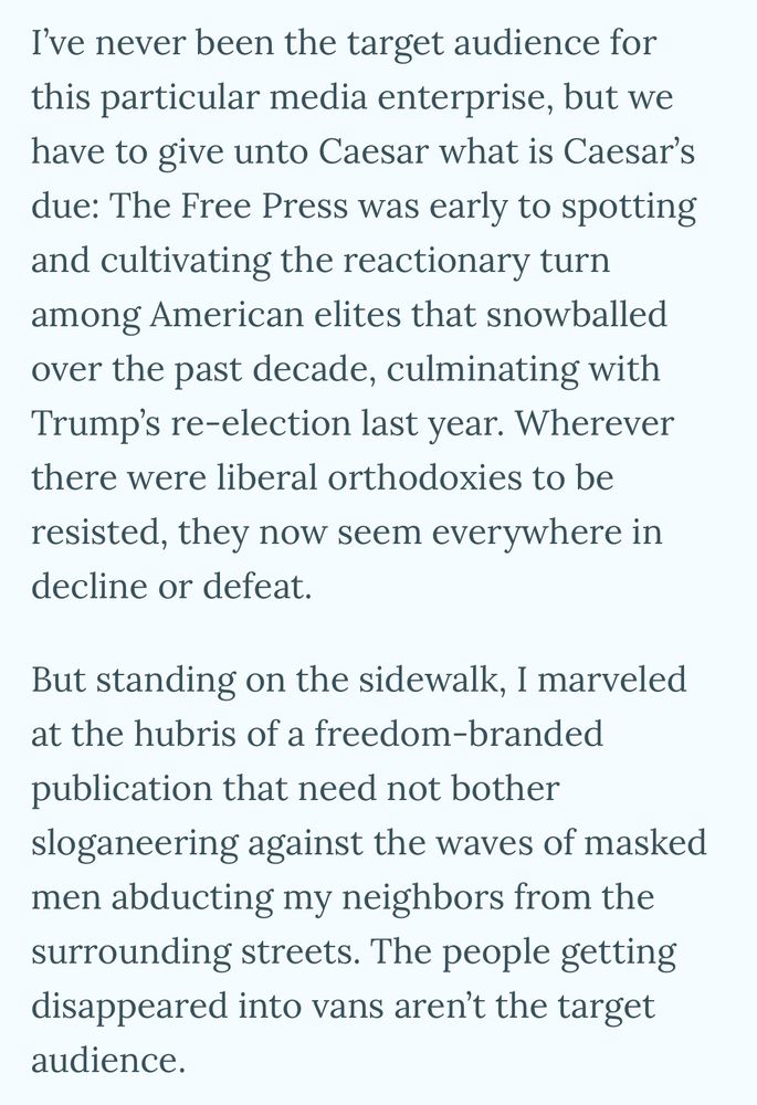 I've never been the target audience for this particular media enterprise, but we have to give unto Caesar what is Caesar's due: The Free Press was early to spotting and cultivating the reactionary turn among American elites that snowballed over the past decade, culminating with Trump's re-election last year. Wherever there were liberal orthodoxies to be resisted, they now seem everywhere in decline or defeat.
But standing on the sidewalk, I marveled at the hubris of a freedom-branded publication that need not bother sloganeering against the waves of masked men abducting my neighbors from the surrounding streets. The people getting disappeared into vans aren't the target audience.