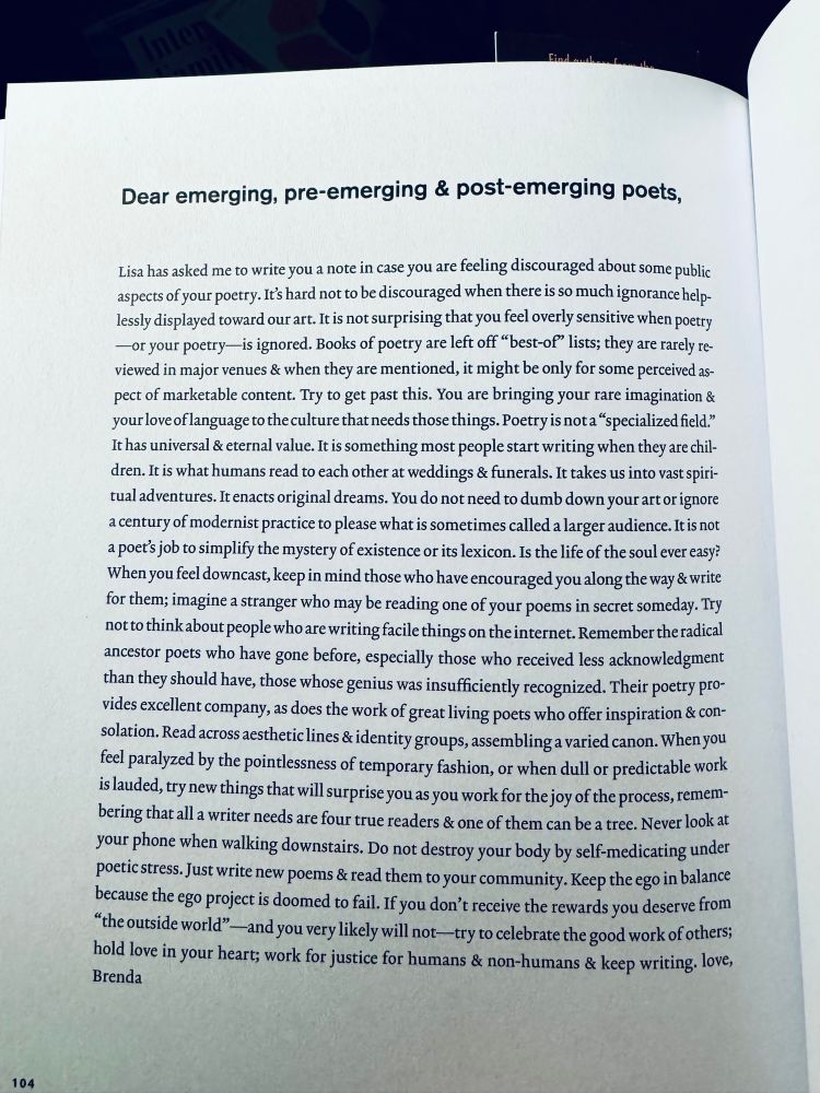 Dear emerging, pre-emerging & post-emerging poets,
Lisa has asked me to write you a note in case you are feeling discouraged about some public aspects of your poetry. It's hard not to be discouraged when there is so much ignorance helplessly displayed toward our art. It is not surprising that you feel overly sensitive when poetry
— or your poetry— is ignored. Books of poetry are left off "best-of" lists; they are rarely reviewed in major venues & when they are mentioned, it might be only for some perceived aspect of marketable content. Try to get past this. You are bringing your rare imagination & your love of language to the culture that needs those things. Poetry is not a "specialized field." It has universal & eternal value. It is something most people start writing when they are chil-dren. It is what humans read to each other at weddings & funerals. It takes us into vast spiritual adventures. It enacts original dreams. You do not need to dumb down your art or ignore a century of modernist practice to please what is sometimes called a larger audience. It is not a poet's job to simplify the mystery of existence or its lexicon. Is the life of the soul ever easy?
When you feel downcast, keep in mind those who have encouraged you along the way & write for them; imagine a stranger who may be reading one of your poems in secret someday. Try notto think about people who are writing facile things on the internet. Remember the radical ancestor poets who have gone before, especially those who received less acknowledgment than they should have, those whose genius was insufficiently recognized. Their poetry provides excellent company, as does the work of great living poets who offer inspiration & con-solation. Read across aesthetic lines & identity groups, assembling a varied canon. When you feel paralyzed by the pointlessness of temporary fashion, or when dull or predictable work is lauded, try new things that will surprise you as you work for the joy of the process, rememb…