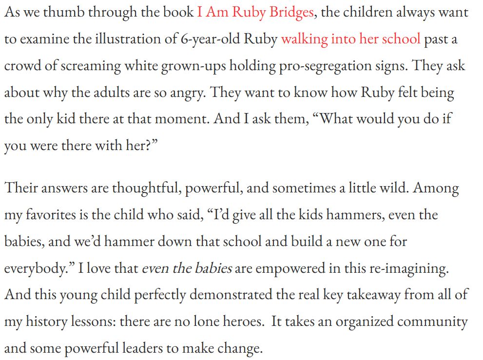 Quoted text: 
As we thumb through the book I Am Ruby Bridges, the children always want to examine the illustration of 6-year-old Ruby walking into her school past a crowd of screaming white grown-ups holding pro-segregation signs. They ask about why the adults are so angry. They want to know how Ruby felt being the only kid there at that moment. And I ask them, "What would you do if you were there with her?"  

Their answers are thoughtful, powerful, and sometimes a little wild. Among my favorites is the child who said, "I’d give all the kids hammers, even the babies, and we’d hammer down that school and build a new one for everybody.” I love that even the babies are empowered in this re-imagining.  And this young child perfectly demonstrated the real key takeaway from all of my history lessons: there are no lone heroes.  It takes an organized community and some powerful leaders to make change.
