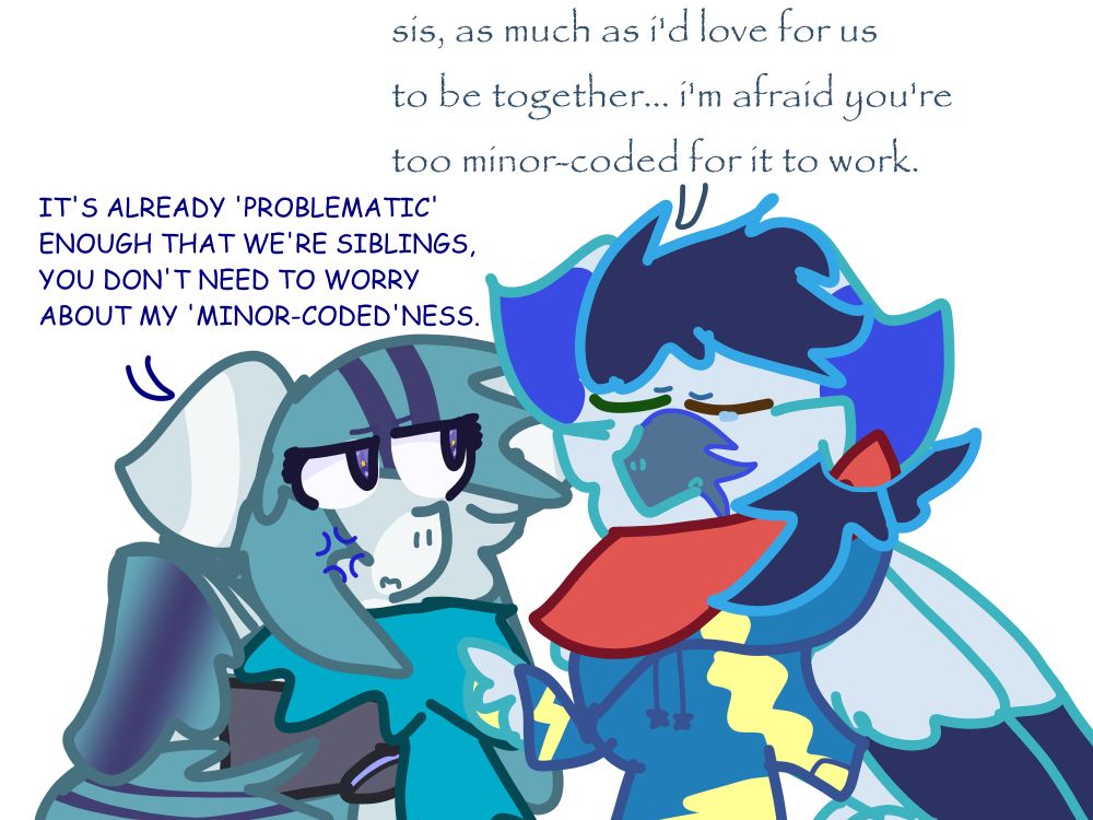 Picture of Soarin and Sonata. Soarin has his hoof on Sonata with a little tear in his eye. Sonata looks pretty annoyed with Soarin's bullshit.
Soarin: "sis, as much as i'd love for us to be together.. i'm afraid you're too minor-coded for it to work."
Sonata: "IT'S ALREADY 'PROBLEMATIC' ENOUGH THAT WE'RE SIBLINGS, YOU DON'T NEED TO WORRY ABOUT MY 'MINOR-CODED'NESS.