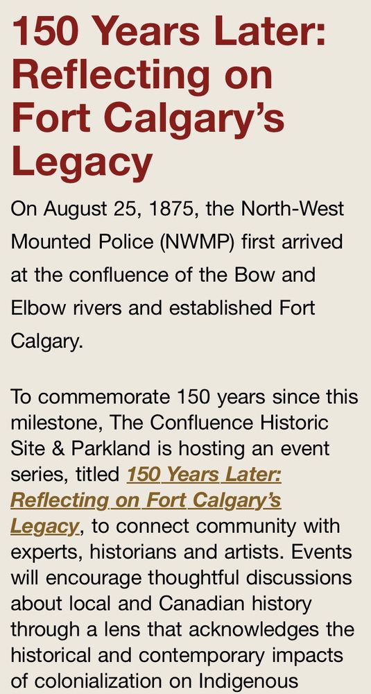 “The series, titled 150 Years Later: Reflecting on Fort Calgary’s Legacy, will connect community with experts, historians and artists. Events will encourage thoughtful discussions about local and Canadian history through a lens that acknowledges the historical and contemporary impacts of colonialization on Indigenous Peoples and our society. https://www.theconfluence.ca/150