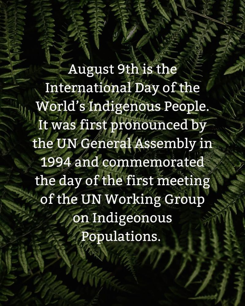 August 9th is the international Day of the World's Indigenous people. it was first pronounced by the UN General Assembly in 1994 and commemorated the day of the first meeting of the UN Working Group on Indigenous
Populations.