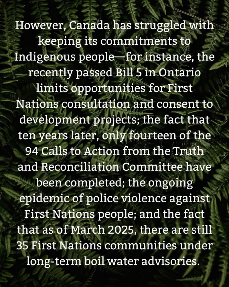 However, Canada has struggled with keeping its commitments to Indigenous people for instance, the recently passed Bill 5 in Ontario limits opportunities for First Nations consultation and consent to development projects: the fact that ten years later, only fourteen of the
94 Calls to Action from the Truth and Reconciliation Committee have been completed, the ongoing epidemic of police violence against First Nations people; and the fact that as of March 2025, there are still
35 First Nations communities under long-term boil water advisories.