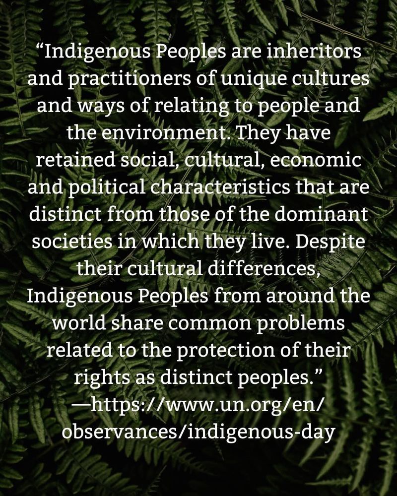 "Indigenous Peoples are inheritors and practitioners of unique cultures and ways of relating to people and the environment. They have retained social, cultural, economic and political characteristics that are distinct from those of the dominant societies in which they live. Despite their cultural differences,
Indigenous Peoples from around the world share common problems related to the protection of their rights as distinct peoples."
https://www.un.org/en/ observances/indigenous-day