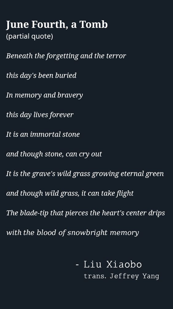 𝐉𝐮𝐧𝐞 𝐅𝐨𝐮𝐫𝐭𝐡, 𝐚 𝐓𝐨𝐦𝐛
(partial quote)

𝐵𝑒𝑛𝑒𝑎𝑡ℎ 𝑡ℎ𝑒 𝑓𝑜𝑟𝑔𝑒𝑡𝑡𝑖𝑛𝑔 𝑎𝑛𝑑 𝑡ℎ𝑒 𝑡𝑒𝑟𝑟𝑜𝑟
𝑡ℎ𝑖𝑠 𝑑𝑎𝑦'𝑠 𝑏𝑒𝑒𝑛 𝑏𝑢𝑟𝑖𝑒𝑑
𝐼𝑛 𝑚𝑒𝑚𝑜𝑟𝑦 𝑎𝑛𝑑 𝑏𝑟𝑎𝑣𝑒𝑟𝑦
𝑡ℎ𝑖𝑠 𝑑𝑎𝑦 𝑙𝑖𝑣𝑒𝑠 𝑓𝑜𝑟𝑒𝑣𝑒𝑟
𝐼𝑡 𝑖𝑠 𝑎𝑛 𝑖𝑚𝑚𝑜𝑟𝑡𝑎𝑙 𝑠𝑡𝑜𝑛𝑒
𝑎𝑛𝑑 𝑡ℎ𝑜𝑢𝑔ℎ 𝑠𝑡𝑜𝑛𝑒, 𝑐𝑎𝑛 𝑐𝑟𝑦 𝑜𝑢𝑡
𝐼𝑡 𝑖𝑠 𝑡ℎ𝑒 𝑔𝑟𝑎𝑣𝑒'𝑠 𝑤𝑖𝑙𝑑 𝑔𝑟𝑎𝑠𝑠 𝑔𝑟𝑜𝑤𝑖𝑛𝑔 𝑒𝑡𝑒𝑟𝑛𝑎𝑙 𝑔𝑟𝑒𝑒𝑛
𝑎𝑛𝑑 𝑡ℎ𝑜𝑢𝑔ℎ 𝑤𝑖𝑙𝑑 𝑔𝑟𝑎𝑠𝑠, 𝑖𝑡 𝑐𝑎𝑛 𝑡𝑎𝑘𝑒 𝑓𝑙𝑖𝑔ℎ𝑡
𝑇ℎ𝑒 𝑏𝑙𝑎𝑑𝑒-𝑡𝑖𝑝 𝑡ℎ𝑎𝑡 𝑝𝑖𝑒𝑟𝑐𝑒𝑠 𝑡ℎ𝑒 ℎ𝑒𝑎𝑟𝑡'𝑠 𝑐𝑒𝑛𝑡𝑒𝑟 𝑑𝑟𝑖𝑝𝑠
𝑤𝑖𝑡ℎ 𝑡ℎ𝑒 𝑏𝑙𝑜𝑜𝑑 𝑜𝑓 𝑠𝑛𝑜𝑤𝑏𝑟𝑖𝑔ℎ𝑡 𝑚𝑒𝑚𝑜𝑟𝑦

       - 𝙻𝚒𝚞 𝚇𝚒𝚊𝚘𝚋𝚘
           𝚝𝚛𝚊𝚗𝚜. 𝙹𝚎𝚏𝚏𝚛𝚎𝚢 𝚈𝚊𝚗𝚐