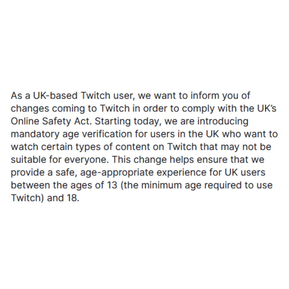 As a UK-based Twitch user, we want to inform you of changes coming to Twitch in order to comply with the UK’s Online Safety Act. Starting today, we are introducing mandatory age verification for users in the UK who want to watch certain types of content on Twitch that may not be suitable for everyone. This change helps ensure that we provide a safe, age-appropriate experience for UK users between the ages of 13 (the minimum age required to use Twitch) and 18.