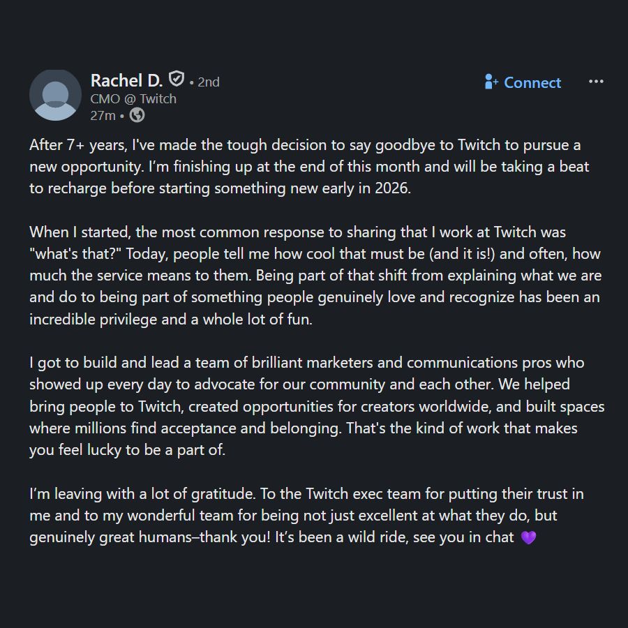 After 7+ years, I've made the tough decision to say goodbye to Twitch to pursue a new opportunity. I’m finishing up at the end of this month and will be taking a beat to recharge before starting something new early in 2026. 

When I started, the most common response to sharing that I work at Twitch was "what's that?" Today, people tell me how cool that must be (and it is!) and often, how much the service means to them. Being part of that shift from explaining what we are and do to being part of something people genuinely love and recognize has been an incredible privilege and a whole lot of fun. 

I got to build and lead a team of brilliant marketers and communications pros who showed up every day to advocate for our community and each other. We helped bring people to Twitch, created opportunities for creators worldwide, and built spaces where millions find acceptance and belonging. That's the kind of work that makes you feel lucky to be a part of. 

I’m leaving with a lot of gratitude. To the Twitch exec team for putting their trust in me and to my wonderful team for being not just excellent at what they do, but genuinely great humans–thank you! It’s been a wild ride, see you in chat 💜