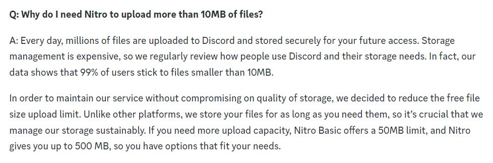 Q: Why do I need Nitro to upload more than 10MB of files?

A: Every day, millions of files are uploaded to Discord and stored securely for your future access. Storage management is expensive, so we regularly review how people use Discord and their storage needs. In fact, our data shows that 99% of users stick to files smaller than 10MB.

In order to maintain our service without compromising on quality of storage, we decided to reduce the free file size upload limit. Unlike other platforms, we store your files for as long as you need them, so it’s crucial that we manage our storage sustainably. If you need more upload capacity, Nitro Basic offers a 50MB limit, and Nitro gives you up to 500 MB, so you have options that fit your needs.