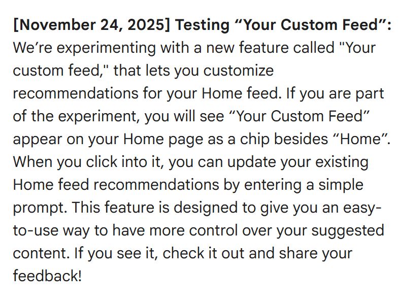 [November 24, 2025] Testing “Your Custom Feed”: We’re experimenting with a new feature called "Your custom feed," that lets you customize recommendations for your Home feed. If you are part of the experiment, you will see “Your Custom Feed” appear on your Home page as a chip besides “Home”. When you click into it, you can update your existing Home feed recommendations by entering a simple prompt. This feature is designed to give you an easy-to-use way to have more control over your suggested content. If you see it, check it out and share your feedback!
