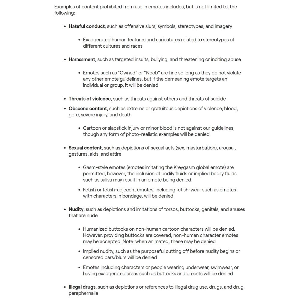 Examples of content prohibited from use in emotes includes, but is not limited to, the following:

Hateful conduct, such as offensive slurs, symbols, stereotypes, and imagery
Exaggerated human features and caricatures related to stereotypes of different cultures and races
Harassment, such as targeted insults, bullying, and threatening or inciting abuse
Emotes such as “Owned” or “Noob” are fine so long as they do not violate any other emote guidelines, but if the demeaning emote targets an individual or group, it will be denied
Threats of violence, such as threats against others and threats of suicide
Obscene content, such as extreme or gratuitous depictions of violence, blood, gore, severe injury, and death
Cartoon or slapstick injury or minor blood is not against our guidelines, though any form of photo-realistic examples will be denied
Sexual content, such as depictions of sexual acts (sex, masturbation), arousal, gestures, aids, and attire
Gasm-style emotes (emotes imitating the Kreygasm global emote) are permitted, however, the inclusion of bodily fluids or implied bodily fluids such as saliva may result in an emote being denied
Fetish or fetish-adjecent emotes, including fetish-wear such as emotes with characters in bondage, will be denied
Nudity, such as depictions and imitations of torsos, buttocks, genitals, and anuses that are nude
Humanized buttocks on non-human cartoon characters will be denied. However, providing buttocks are covered, non-human character emotes may be accepted. Note: when animated, these may be denied. 
Implied nudity, such as the purposeful cutting off before nudity begins or censored bars/blurs will be denied 
Emotes including characters or people wearing underwear, swimwear, or having exaggerated areas such as buttocks and breasts will be denied
Illegal drugs, such as depictions or references to illegal drug use, drugs, and drug paraphernalia