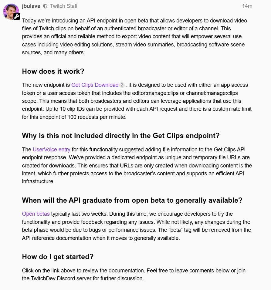 Today we’re introducing an API endpoint in open beta that allows developers to download video files of Twitch clips on behalf of an authenticated broadcaster or editor of a channel. This provides an official and reliable method to export video content that will empower several use cases including video editing solutions, stream video summaries, broadcasting software scene sources, and many others.

How does it work?
The new endpoint is Get Clips Download. It is designed to be used with either an app access token or a user access token that includes the editor:manage:clips or channel:manage:clips scope. This means that both broadcasters and editors can leverage applications that use this endpoint. Up to 10 clip IDs can be provided with each API request and there is a custom rate limit for this endpoint of 100 requests per minute.

Why is this not included directly in the Get Clips endpoint?
The UserVoice entry for this functionality suggested adding file information to the Get Clips API endpoint response. We’ve provided a dedicated endpoint as unique and temporary file URLs are created for downloads. This ensures that URLs are only created when downloading content is the intent, which further protects access to the broadcaster’s content and supports an efficient API infrastructure.

When will the API graduate from open beta to generally available?
Open betas typically last two weeks. During this time, we encourage developers to try the functionality and provide feedback regarding any issues. While not likely, any changes during the beta phase would be due to bugs or performance issues. The “beta” tag will be removed from the API reference documentation when it moves to generally available.