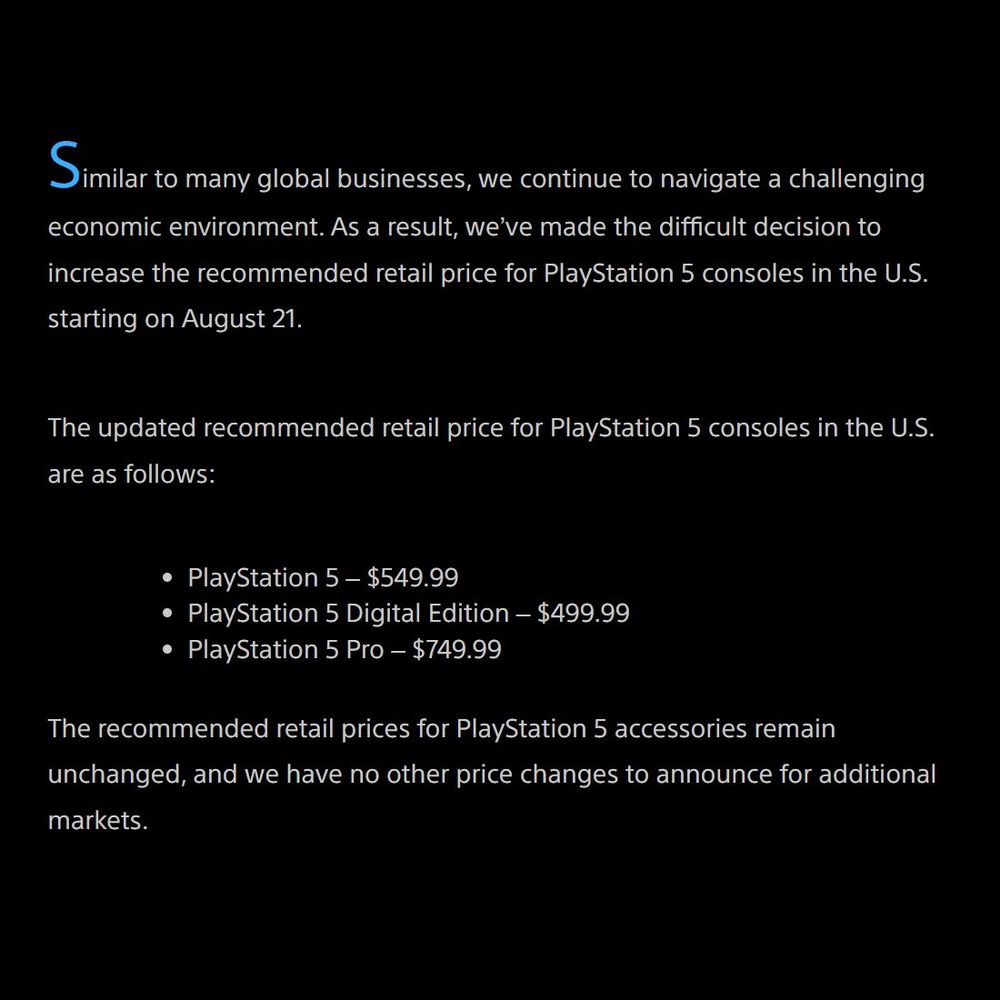 Similar to many global businesses, we continue to navigate a challenging economic environment. As a result, we’ve made the difficult decision to increase the recommended retail price for PlayStation 5 consoles in the U.S. starting on August 21. The updated recommended retail price for PlayStation 5 consoles in the U.S. are as follows: PlayStation 5 – $549.99 PlayStation 5 Digital Edition – $499.99 PlayStation 5 Pro – $749.99 The recommended retail prices for PlayStation 5 accessories remain unchanged, and we have no other price changes to announce for additional markets.