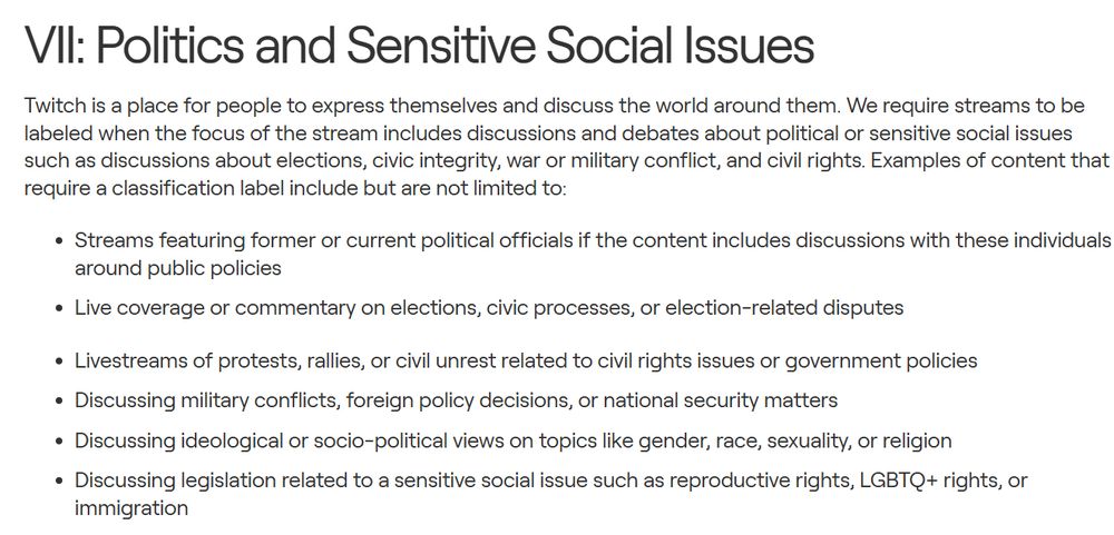 Streams featuring former or current political officials if the content includes discussions with these individuals around public policies
Live coverage or commentary on elections, civic processes, or election-related disputes
Livestreams of protests, rallies, or civil unrest related to civil rights issues or government policies
Discussing military conflicts, foreign policy decisions, or national security matters
Discussing ideological or socio-political views on topics like gender, race, sexuality, or religion
Discussing legislation related to a sensitive social issue such as reproductive rights, LGBTQ+ rights, or immigration