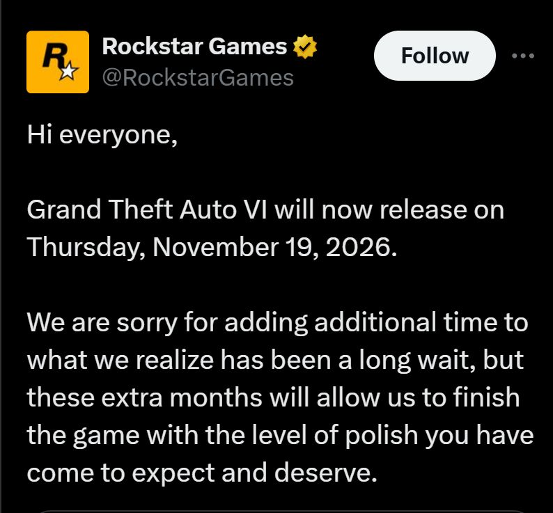 Hi everyone,

Grand Theft Auto VI will now release on Thursday, November 19, 2026.

We are sorry for adding additional time to what we realize has been a long wait, but these extra months will allow us to finish the game with the level of polish you have come to expect and deserve.