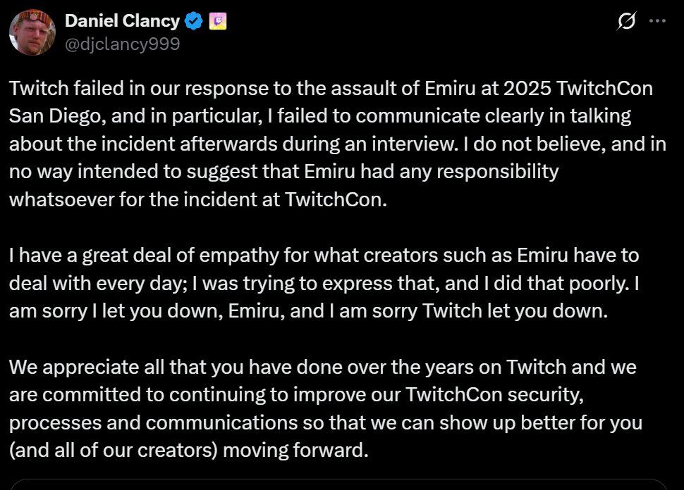 Twitch failed in our response to the assault of Emiru at 2025 TwitchCon San Diego, and in particular, I failed to communicate clearly in talking about the incident afterwards during an interview. I do not believe, and in no way intended to suggest that Emiru had any responsibility whatsoever for the incident at TwitchCon.

I have a great deal of empathy for what creators such as Emiru have to deal with every day; I was trying to express that, and I did that poorly. I am sorry I let you down, Emiru, and I am sorry Twitch let you down.

We appreciate all that you have done over the years on Twitch and we are committed to continuing to improve our TwitchCon security, processes and communications so that we can show up better for you (and all of our creators) moving forward.