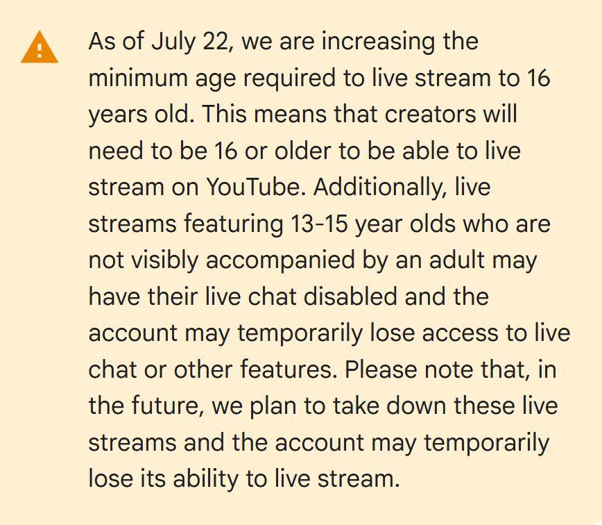 As of July 22, we are increasing the minimum age required to live stream to 16 years old. This means that creators will need to be 16 or older to be able to live stream on YouTube. Additionally, live streams featuring 13-15 year olds who are not visibly accompanied by an adult may have their live chat disabled and the account may temporarily lose access to live chat or other features. Please note that, in the future, we plan to take down these live streams and the account may temporarily lose its ability to live stream.