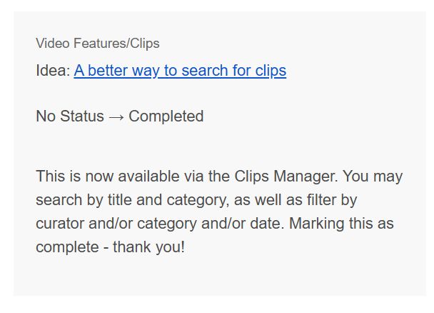 Video Features/Clips Idea: A better way to search for clips No Status → Completed This is now available via the Clips Manager. You may search by title and category, as well as filter by curator and/or category and/or date. Marking this as complete - thank you!