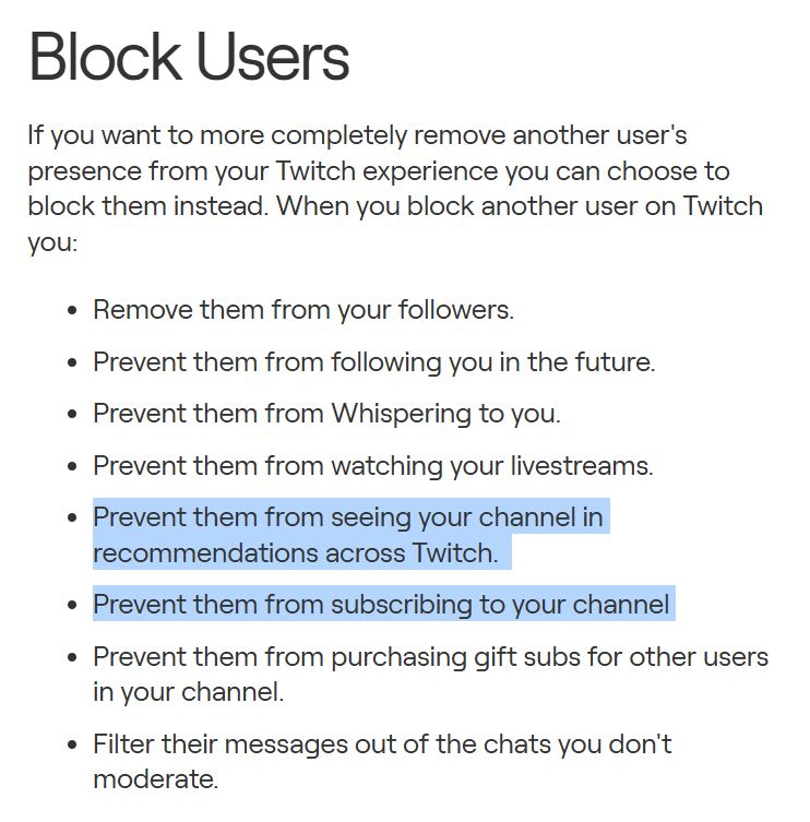 Block Users
If you want to more completely remove another user's presence from your Twitch experience you can choose to block them instead. When you block another user on Twitch you:

Remove them from your followers.
Prevent them from following you in the future.
Prevent them from Whispering to you.
Prevent them from watching your livestreams.
Prevent them from seeing your channel in recommendations across Twitch. 
Prevent them from subscribing to your channel 
Prevent them from purchasing gift subs for other users in your channel.
Filter their messages out of the chats you don't moderate.