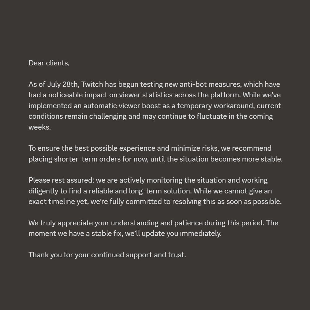 Dear clients,

As of July 28th, Twitch has begun testing new anti-bot measures, which have had a noticeable impact on viewer statistics across the platform. While we’ve implemented an automatic viewer boost as a temporary workaround, current conditions remain challenging and may continue to fluctuate in the coming weeks.

To ensure the best possible experience and minimize risks, we recommend placing shorter-term orders for now, until the situation becomes more stable.

Please rest assured: we are actively monitoring the situation and working diligently to find a reliable and long-term solution. While we cannot give an exact timeline yet, we’re fully committed to resolving this as soon as possible.

We truly appreciate your understanding and patience during this period. The moment we have a stable fix, we’ll update you immediately.

Thank you for your continued support and trust.
