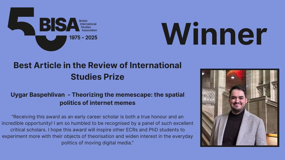 Purple BISA prize certificate card with the BISA 50 logo and the words:
WINNER 
Best Article in the Review of International Studies Prize

Uygar Baspehlivan  - Theorizing the memescape: the spatial politics of internet memes

“Receiving this award as an early career scholar is both a true honour and an incredible opportunity! I am so humbled to be recognised by a panel of such excellent critical scholars. I hope this award will inspire other ECRs and PhD students to experiment more with their objects of theorisation and widen interest in the everyday politics of moving digital media."
