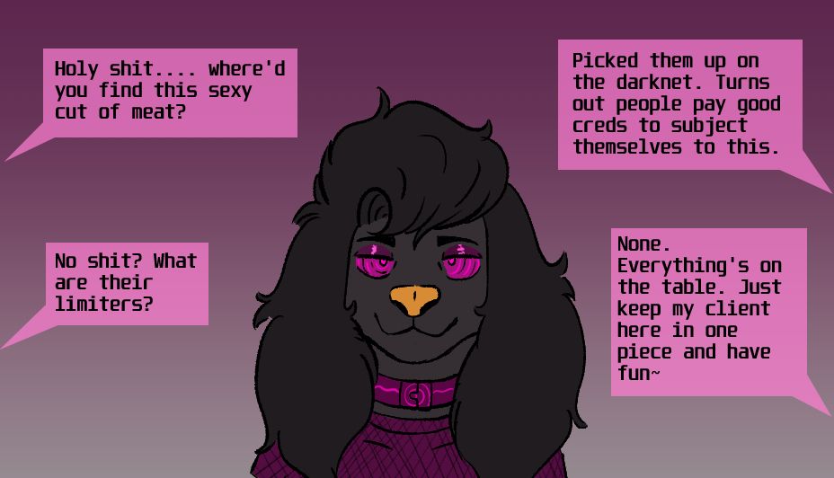 Arno, a black/gold poodle, wearing a purple/pink mesh shirt, and a color of the same color. Their eyes are aglow with pink and purple circles. Two people are having a conversation about them getting used.

Person 1: Holy shit.... where'd you find this sexy cut of meat?

Person 2: Picked them up on the darknet. Turns out people pay good creds to subject themselves to this.

Person 1: No shit? What are their limiters?

Person 2: None. Everything's on the table. Just keep my client here in one piece and have fun~