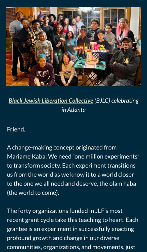 A photo of members of the Black Liberation Jewish Collective in Atlanta gathered together and then the beginning of the email reads as follows:

Friend,

A change-making concept originated from Mariame Kaba: We need "one million experiments" to transform society. Each experiment transitions us from the world as we know it to a world closer to the one we all need and deserve, the olam haba (the world to come).

The forty organizations funded in JLF's most recent grant cycle take this teaching to heart. Each grantee is an experiment in successfully enacting profound growth and change in our diverse communities, organizations, and movements, just