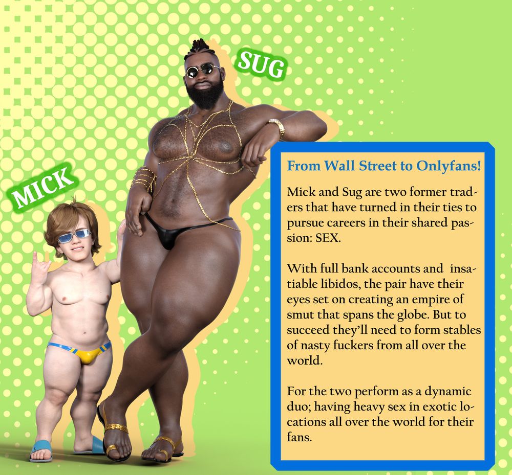 An introduction image featuring two characters in lewd swimwear named Mick and Sug. The text reads:

From Wall Street to Onlyfans! 

Mick and Sug are two former traders that have turned in their ties to pursue careers in their shared passion: SEX. 

With full bank accounts and insatiable libidos, the pair have their eyes set on creating an empire of smut that spans the globe. But to succeed they’ll need to form stables of nasty fuckers from all over the world. 

For the two perform as a dynamic duo; having heavy sex in exotic locations all over the world for their fans.



