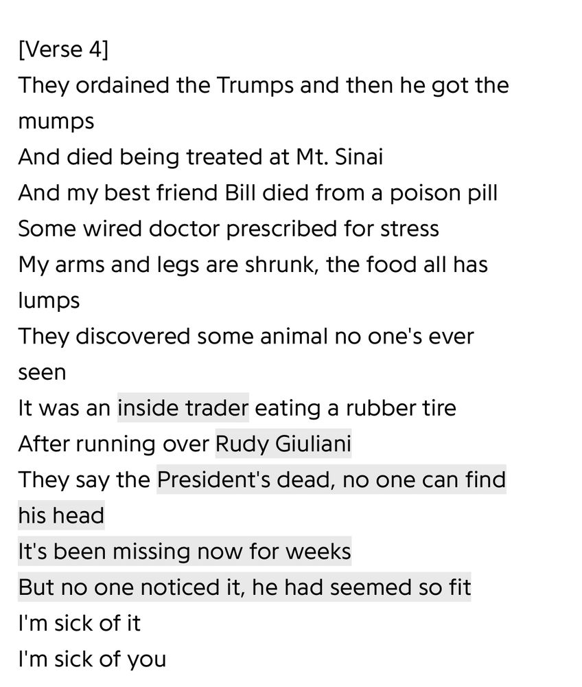 [Verse 4] They ordained the Trumps and then he got the mumps And died being treated at Mt. Sinai And my best friend Bill died from a poison pill Some wired doctor prescribed for stress My arms and legs are shrunk, the food all has lumps They discovered some animal no one's ever seen It was an inside trader eating a rubber tire After running over Rudy Giuliani They say the President's dead, no one can find his head It's been missing now for weeks But no one noticed it, he had seemed so fit I'm sick of it I'm sick of you