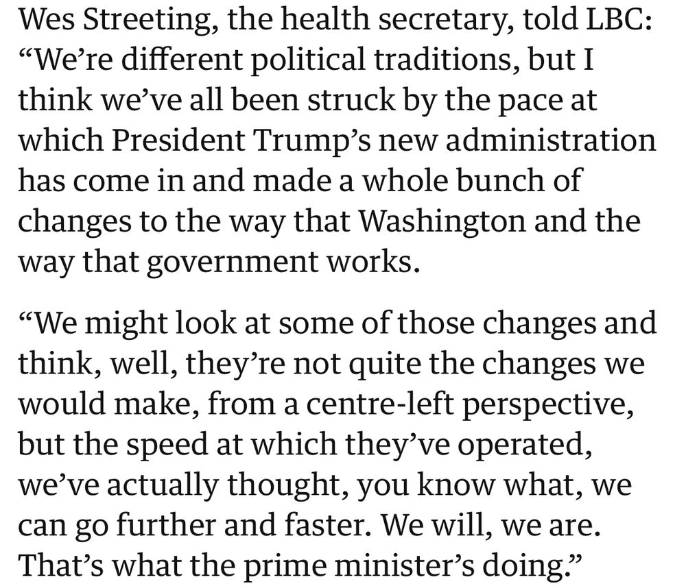Wes Streeting, the health secretary, told LBC:
"We're different political traditions, but I think we've all been struck by the pace at which President Trump's new administration has come in and made a whole bunch of changes to the way that Washington and the way that government works.
"We might look at some of those changes and think, well, they're not quite the changes we would make, from a centre-left perspective, but the speed at which they've operated, we've actually thought, you know what, we can go further and faster. We will, we are.
That's what the prime minister's doing."