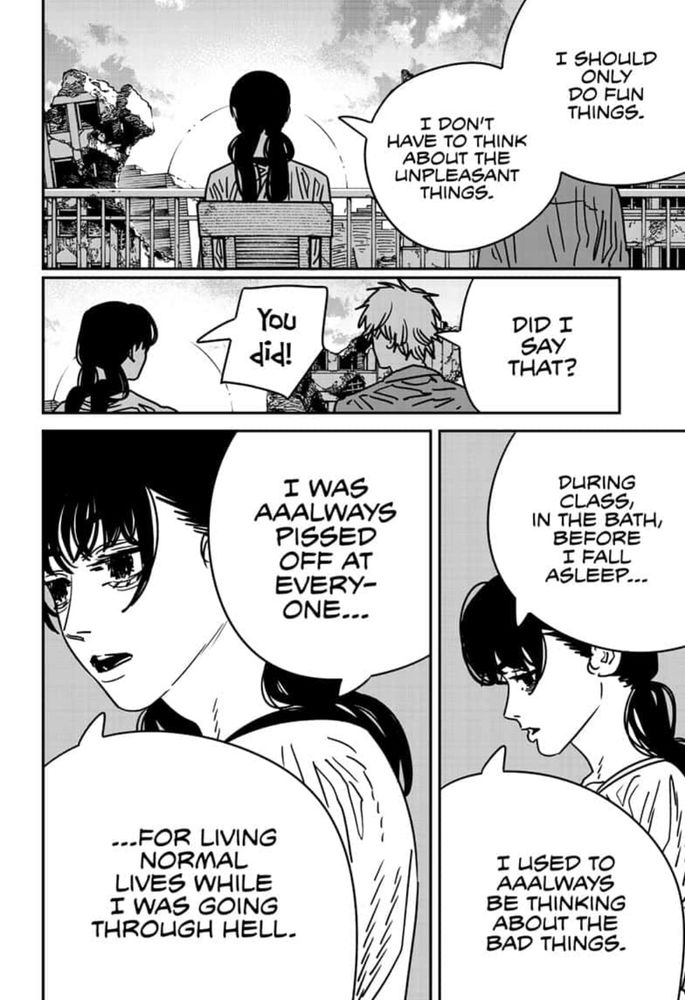 Panel from chainsaw man #200 with Denji and Asa overlooking a balcony.
Asa: I should only do fun things. I don't have to think about the unpleasant things. 
Denji: Did I say that? 
Asa: You did! During class, in the bath, before I fall asleep ... I used to aaalways be thinking about the bag this. I was aaaalways passed off at everyone for living normal lives while I was going through hell.