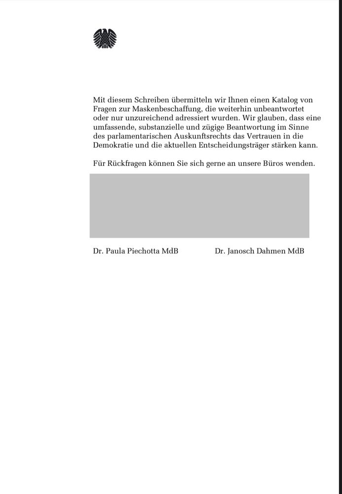 Mit diesem Schreiben übermitteln wir Ihnen einen Katalog von Fragen zur Maskenbeschaffung, die weiterhin unbeantwortet oder nur unzureichend adressiert wurden. Wir glauben, dass eine umfassende, substanzielle und zügige Beantwortung im Sinne des parlamentarischen Auskunftsrechts das Vertrauen in die Demokratie und die aktuellen Entscheidungsträger stärken kann.
Für Rückfragen können Sie sich gerne an unsere Büros wenden.
Dr. Paula Piechotta MdB
Dr. Janosch Dahmen MdB