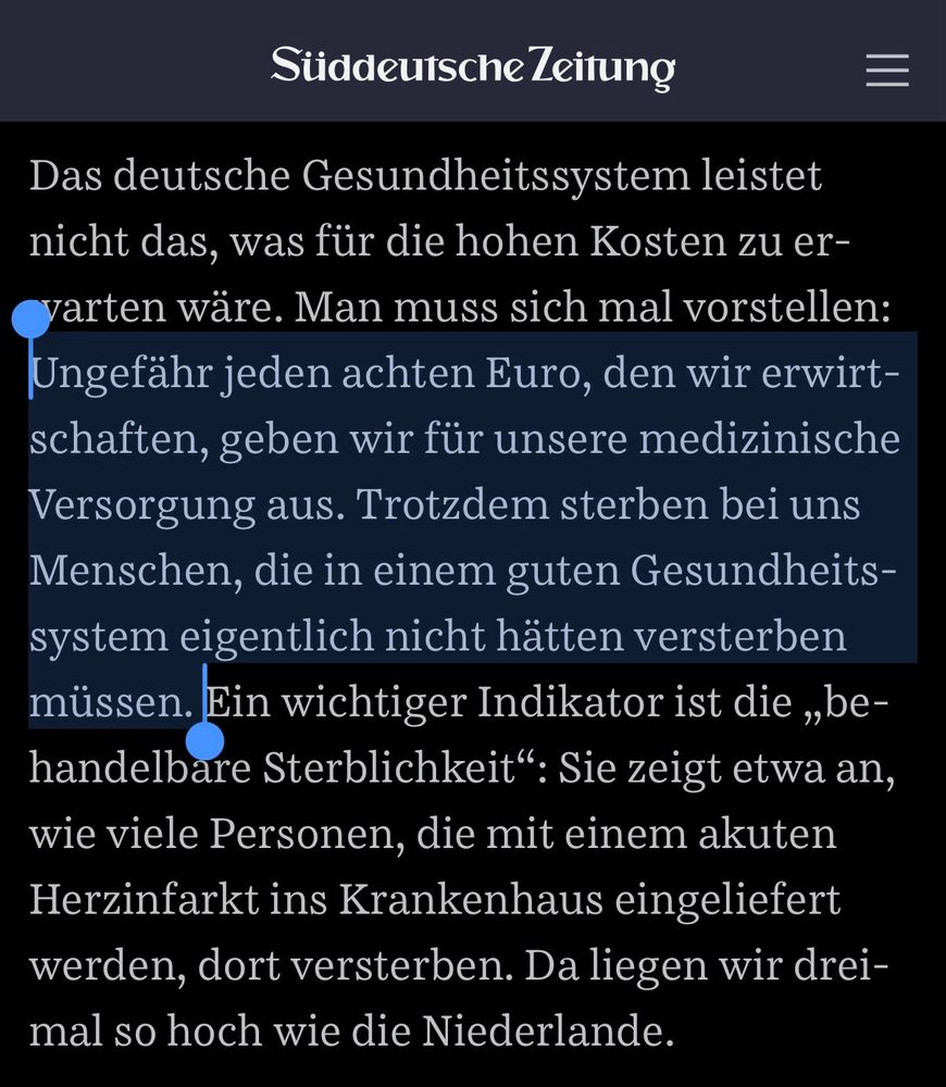 SZ INTERVIEW mit Reinhard Busse:
„Das deutsche Gesundheitssystem leistet nicht das, was für die hohen Kosten zu erwarten wäre. Man muss sich mal vorstellen: Ungefähr jeden achten Euro, den wir erwirtschaften, geben wir für unsere medizinische Versorgung aus. Trotzdem sterben bei uns Menschen, die in einem guten Gesundheitssystem eigentlich nicht hätten versterben müssen. Ein wichtiger Indikator ist die „behandelbare Sterblichkeit“: Sie zeigt etwa an, wie viele Personen, die mit einem akuten Herzinfarkt ins Krankenhaus eingeliefert werden, dort versterben. Da liegen wir dreimal so hoch wie die Niederlande.“