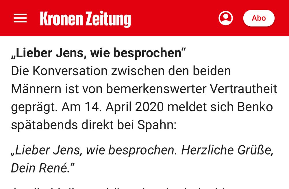Kronen Zeitung:
„Lieber Jens, wie besprochen" Die Konversation zwischen den beiden Männern ist von bemerkenswerter Vertrautheit geprägt. Am 14. April 2020 meldet sich Benko spätabends direkt bei Spahn:

„Lieber Jens, wie besprochen. Herzliche Grüße, Dein René."