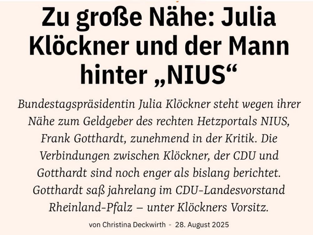 Lobby Control: Aus der Lobbywelt Zu große Nähe: Julia Klöckner und der Mann hinter „NIUS“ Bundestagspräsidentin Julia Klöckner steht wegen ihrer Nähe zum Geldgeber des rechten Hetzportals NIUS, Frank Gotthardt, zunehmend in der Kritik. Die Verbindungen zwischen Klöckner, der CDU und Gotthardt sind noch enger als bislang berichtet. Gotthardt saß jahrelang im CDU-Landesvorstand Rheinland-Pfalz – unter Klöckners Vorsitz.